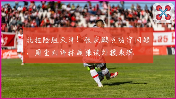 北控险胜天津！张庆鹏点防守问题，周金利评林庭谦谈外援表现