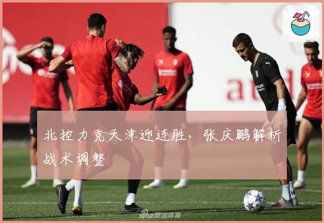 北控力克天津迎连胜，张庆鹏解析战术调整