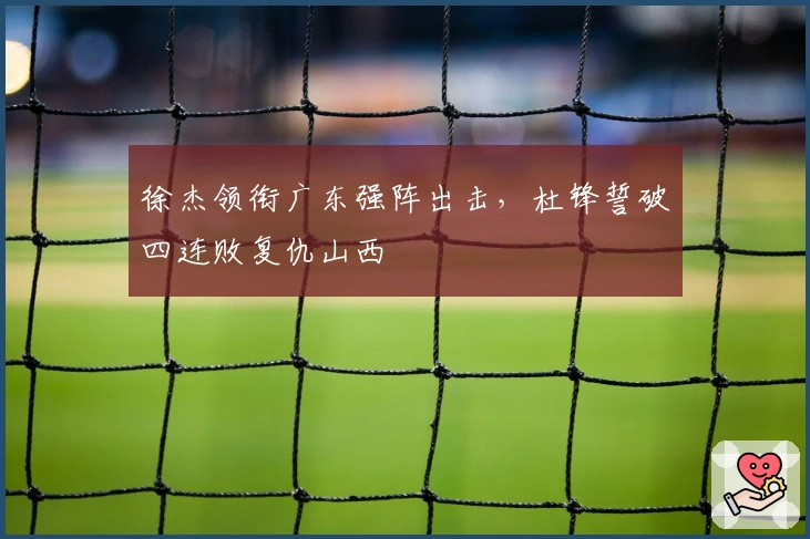 徐杰领衔广东强阵出击，杜锋誓破四连败复仇山西