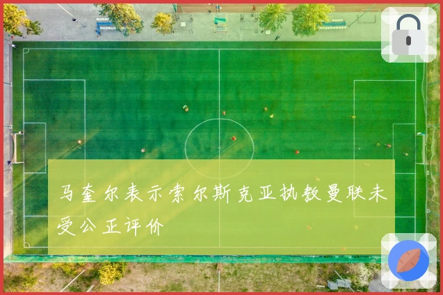 马奎尔表示索尔斯克亚执教曼联未受公正评价