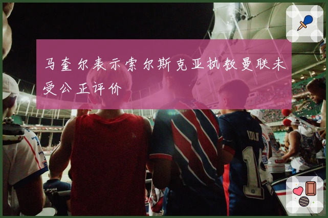 马奎尔表示索尔斯克亚执教曼联未受公正评价