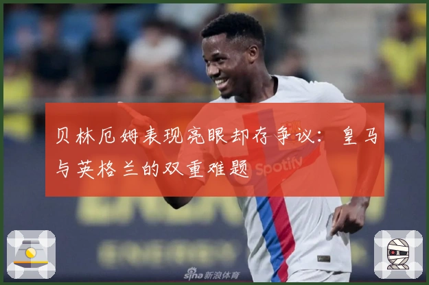 贝林厄姆表现亮眼却存争议：皇马与英格兰的双重难题