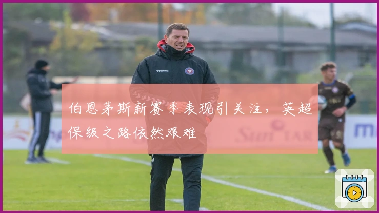 伯恩茅斯新赛季表现引关注，英超保级之路依然艰难