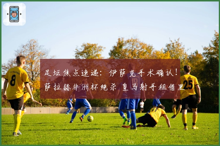 足坛焦点速递：伊萨克手术确认！萨拉赫非洲杯绝杀 皇马射手租借里昂