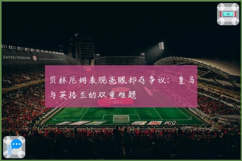 贝林厄姆表现亮眼却存争议：皇马与英格兰的双重难题